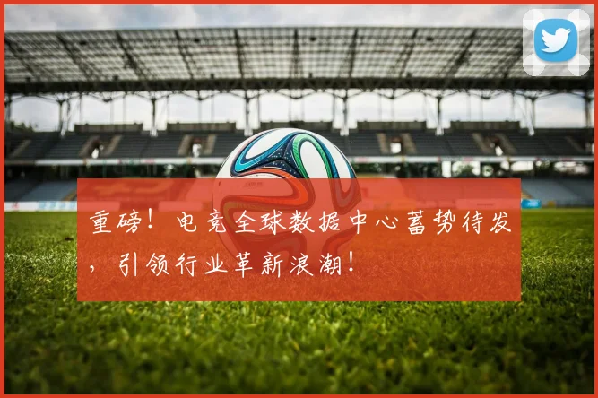 重磅！电竞全球数据中心蓄势待发，引领行业革新浪潮！