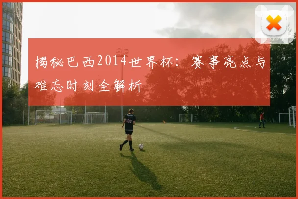 揭秘巴西2014世界杯:赛事亮点与难忘时刻全解析