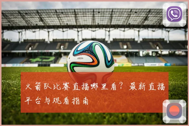 火箭队比赛直播哪里看?最新直播平台与观看指南