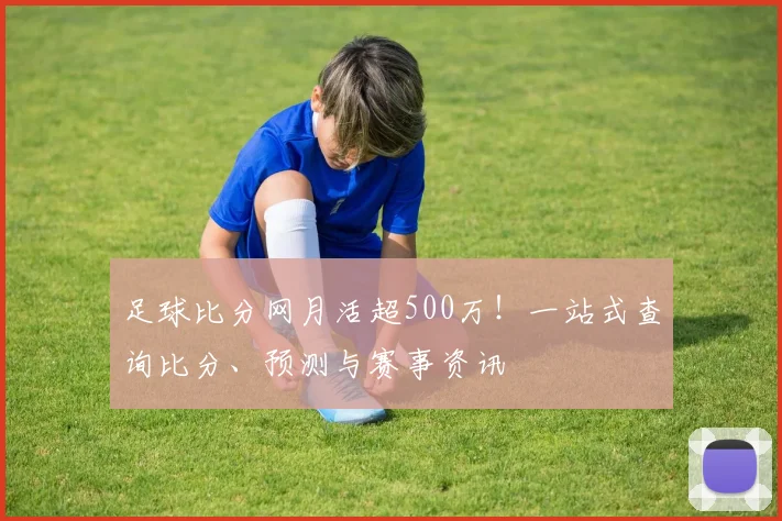 足球比分网月活超500万！一站式查询比分、预测与赛事资讯
