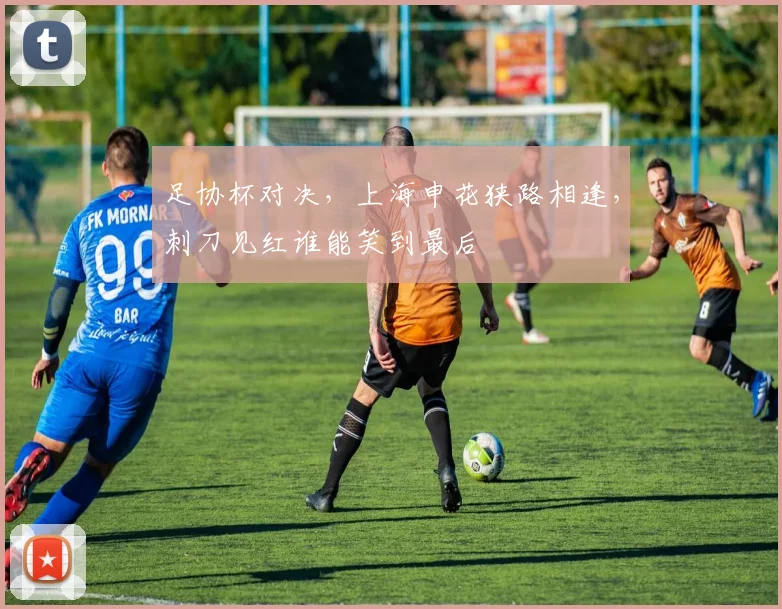 足协杯对决，上海申花狭路相逢，刺刀见红谁能笑到最后
