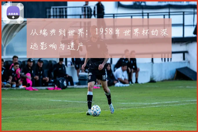 从瑞典到世界:1958年世界杯的深远影响与遗产